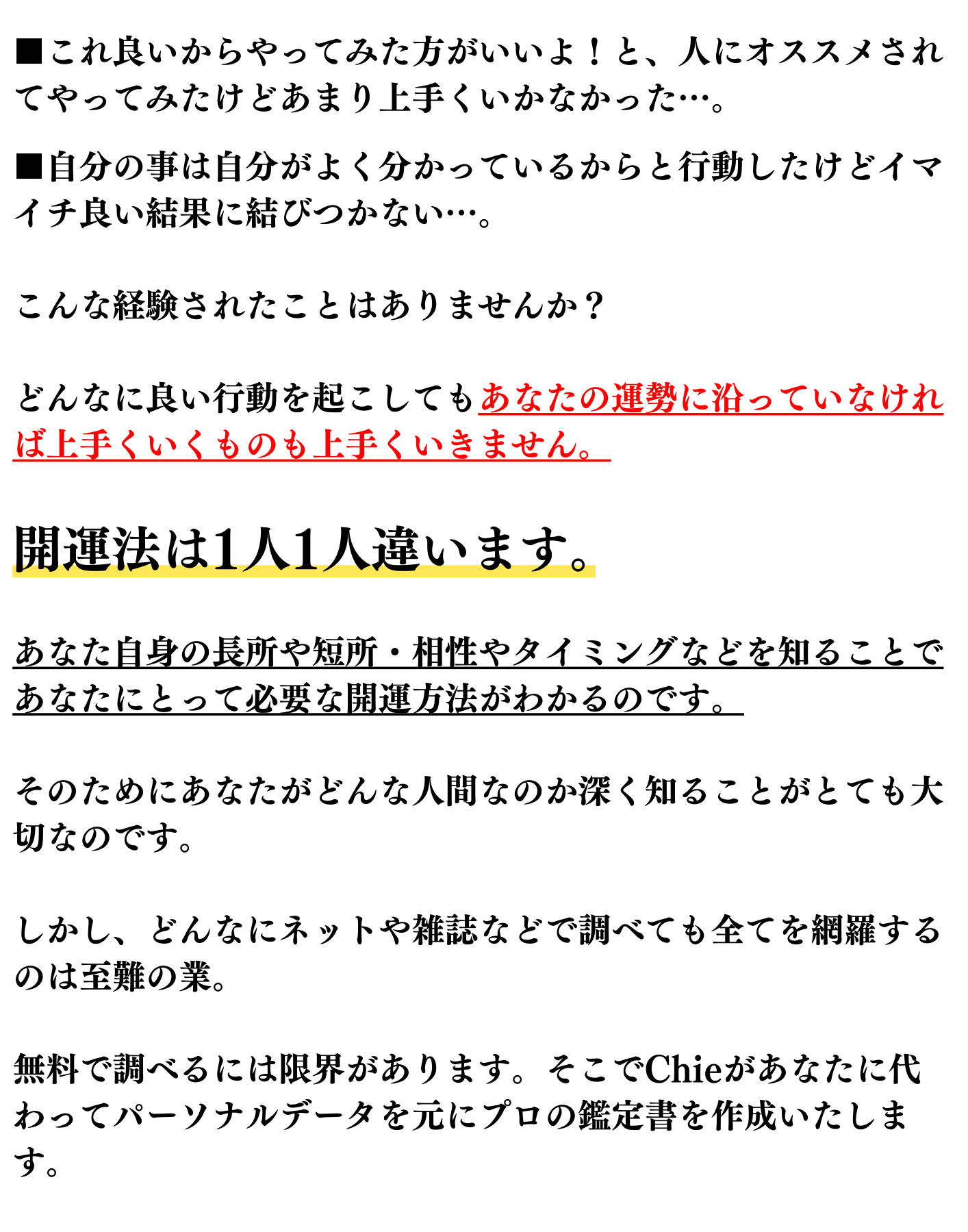 これ良いからやってみた方がいいよ！と、人にオススメされてやってみたけどあまり上手くいかなかった…。 自分の事は自分がよく分かっているからと行動したけどイマイチ良い結果に結びつかない…。 こんな経験されたことはありませんか？ どんなに良い行動を起こしてもあなたの運勢に沿っていなければ上手くいくものも上手くいきません。 開運法は1人1人違います。 あなた自身の長所や短所・相性やタイミングなどを知ることであなたにとって必要な開運方法がわかるのです。 そのためにあなたがどんな人間なのか深く知ることがとても大切なのです。 しかし、どんなにネットや雑誌などで調べても全てを網羅するのは至難の業。 無料で調べるには限界があります。そこでChieがあなたに代わってパーソナルデータを元にプロの鑑定書を作成いたします。