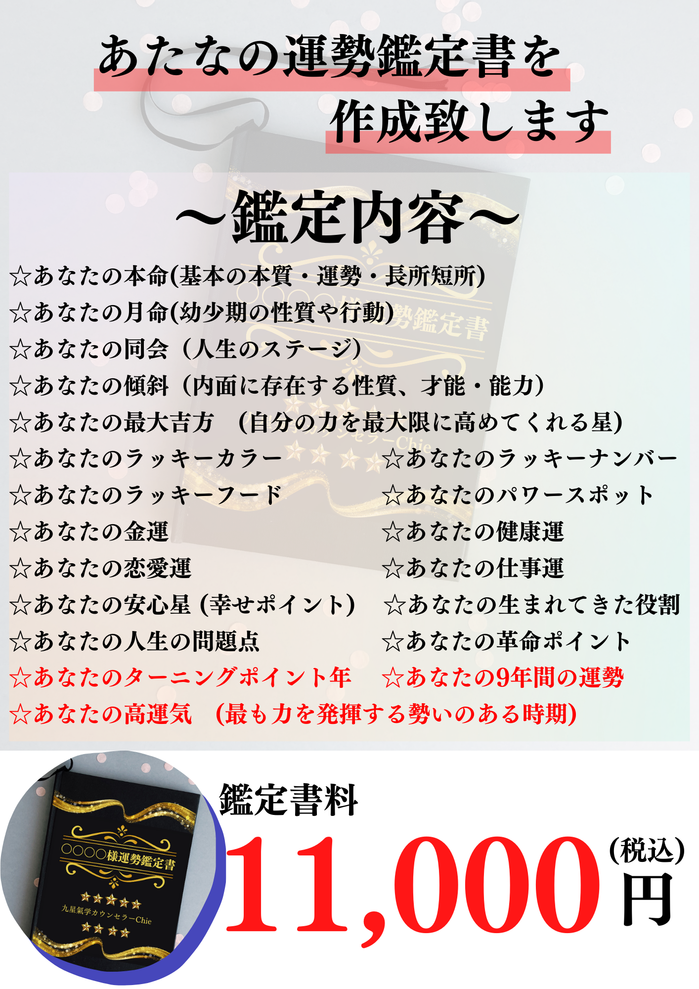 あたなの運勢鑑定書を作成致します。 ～鑑定内容～ あなたの本命(基本の本質・運勢・長所短所) あなたの月命(幼少期の性質や行動) あなたの同会（人生のステージ） あなたの傾斜（内面に存在する性質、才能・能力） あなたの最大吉方　(自分の力を最大限に高めてくれる星) あなたのラッキーカラー あなたのラッキーナンバー あなたのラッキーフード あなたのパワースポット あなたの金運 あなたの健康運 あなたの恋愛運 あなたの仕事運 あなたの安心星 (幸せポイント) あなたの生まれてきた役割 あなたの人生の問題点 あなたの革命ポイント あなたのターニングポイント年 あなたの9年間の運勢 あなたの高運気　(最も力を発揮する勢いのある時期)