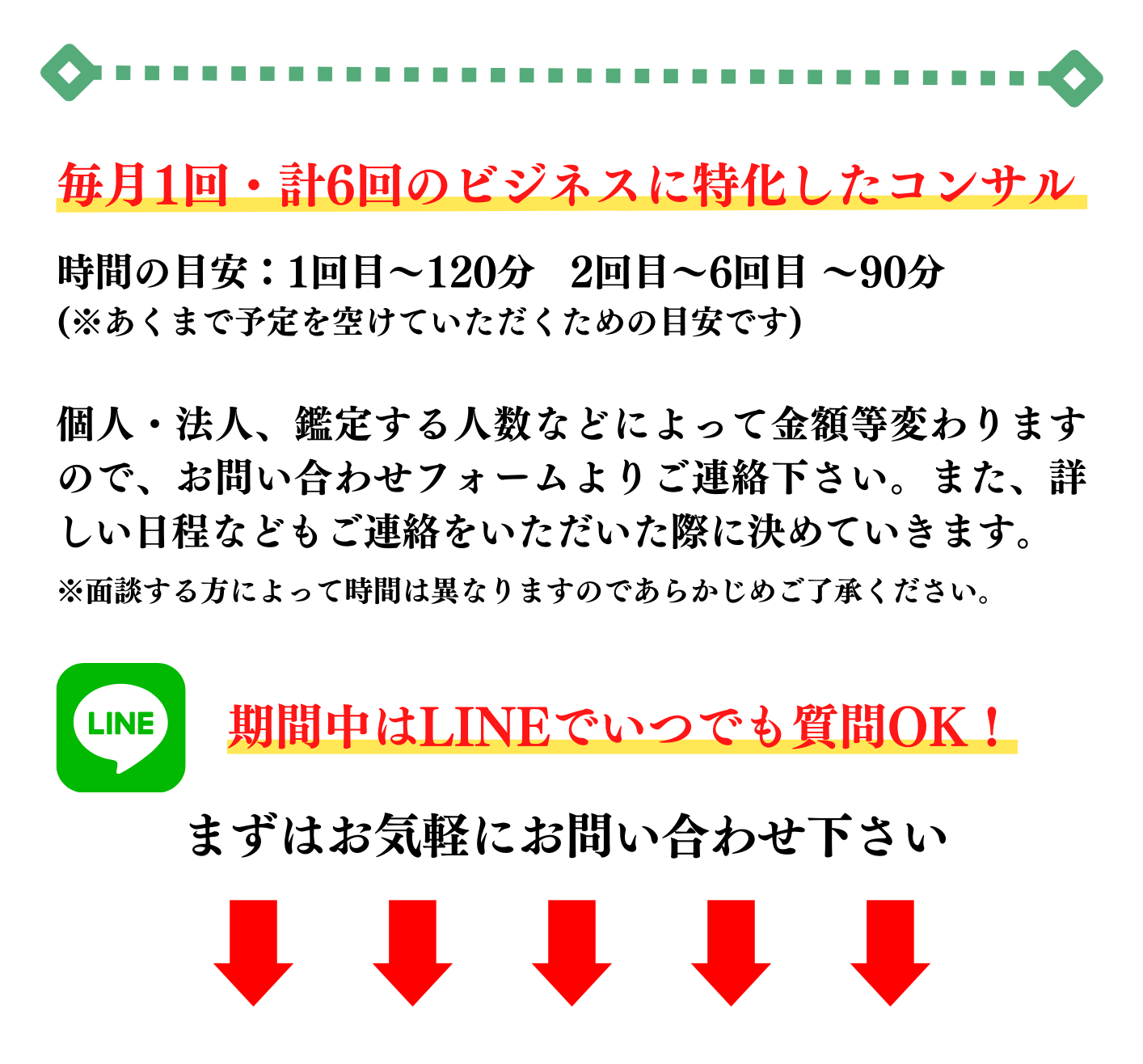 毎月1回・計6回のビジネスに特化したコンサル 時間の目安：1回目～120分 2回目～6回目 ～90分 (※あくまで予定を空けていただくための目安です) 個人・法人、鑑定する人数などによって金額等変わりますので、お問い合わせフォームよりご連絡下さい。また、詳しい日程などもご連絡をいただいた際に決めていきます。 ※面談する方によって時間は異なりますのであらかじめご了承ください。